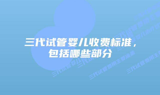 三代试管婴儿收费标准，包括哪些部分