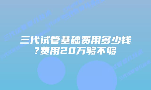 三代试管基础费用多少钱?费用20万够不够
