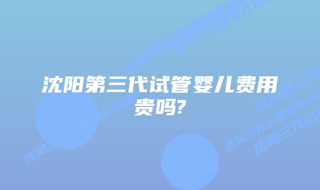 沈阳第三代试管婴儿费用贵吗?