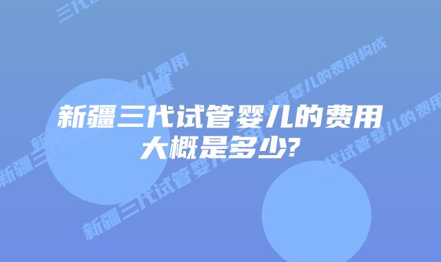 新疆三代试管婴儿的费用大概是多少?