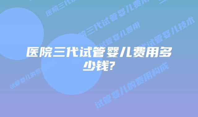 医院三代试管婴儿费用多少钱?