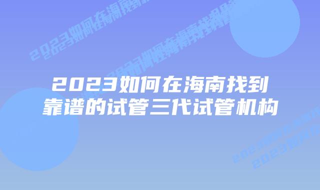 2023如何在海南找到靠谱的试管三代试管机构