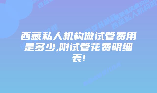 西藏私人机构做试管费用是多少,附试管花费明细表!