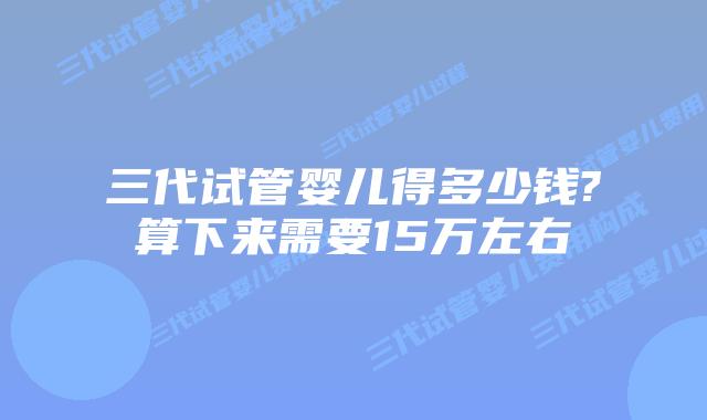 三代试管婴儿得多少钱?算下来需要15万左右