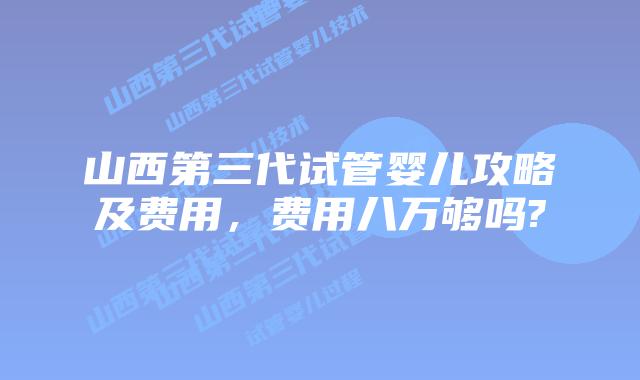 山西第三代试管婴儿攻略及费用，费用八万够吗?