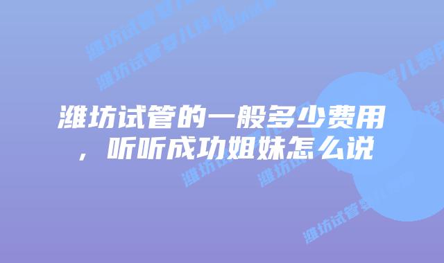 潍坊试管的一般多少费用，听听成功姐妹怎么说
