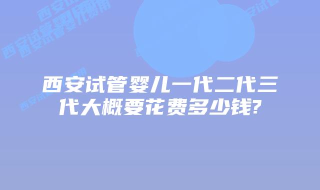西安试管婴儿一代二代三代大概要花费多少钱?