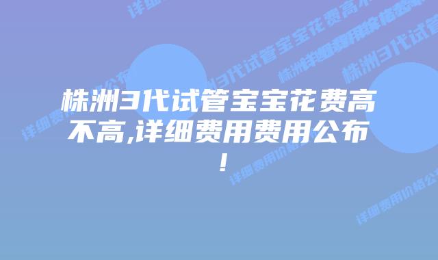 株洲3代试管宝宝花费高不高,详细费用费用公布!