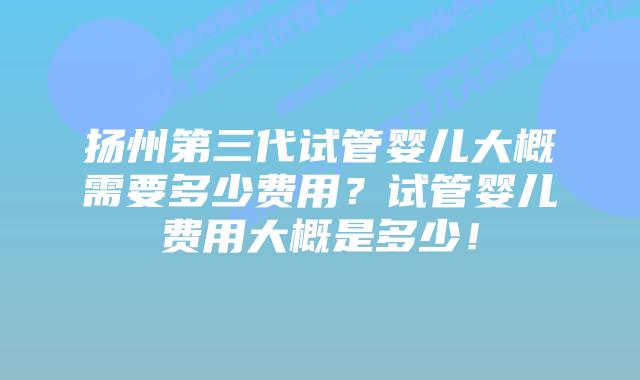 扬州第三代试管婴儿大概需要多少费用?试管婴儿费用大概是多少!
