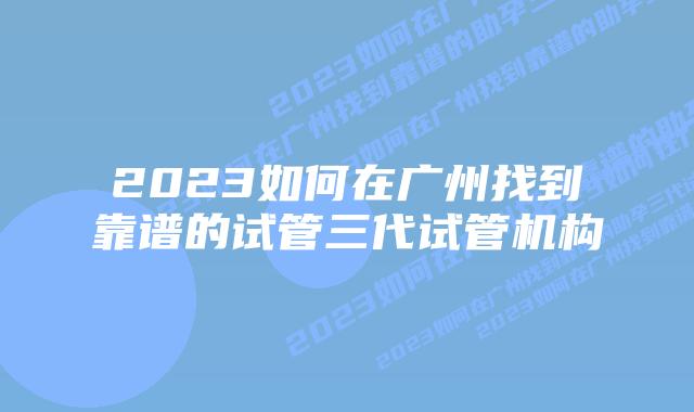 2023如何在广州找到靠谱的试管三代试管机构