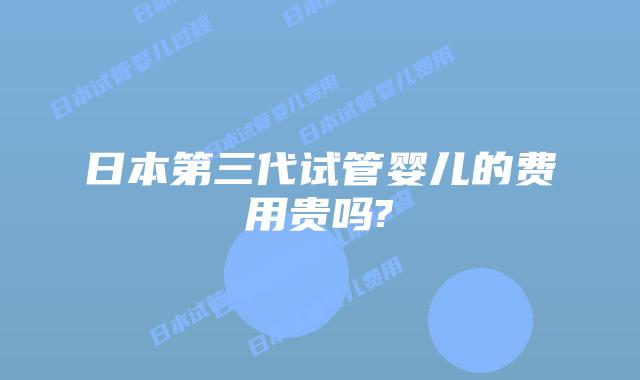 日本第三代试管婴儿的费用贵吗?