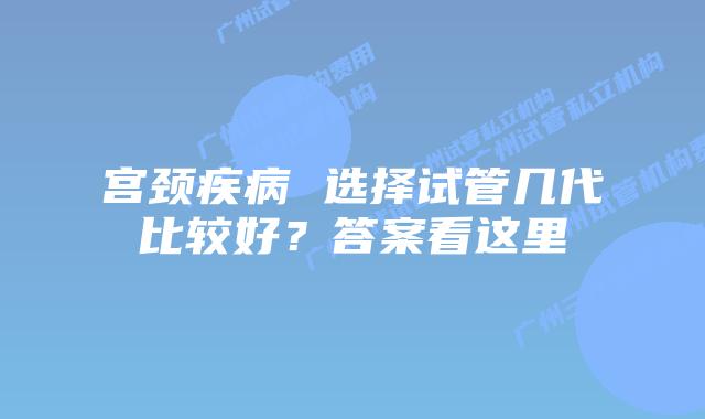 宫颈疾病 选择试管几代比较好？答案看这里