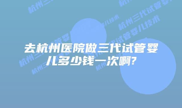 去杭州医院做三代试管婴儿多少钱一次啊?