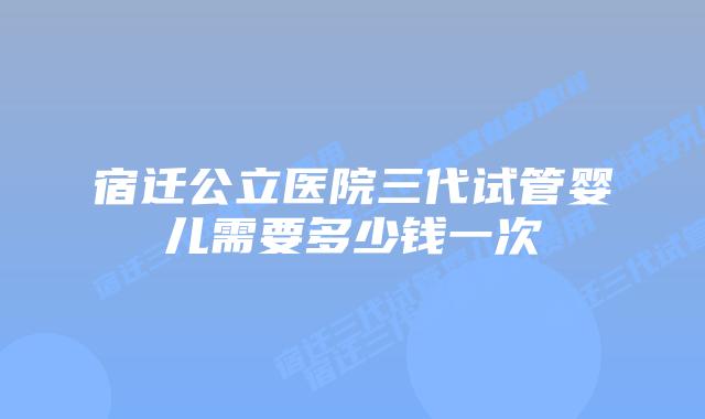 宿迁公立医院三代试管婴儿需要多少钱一次