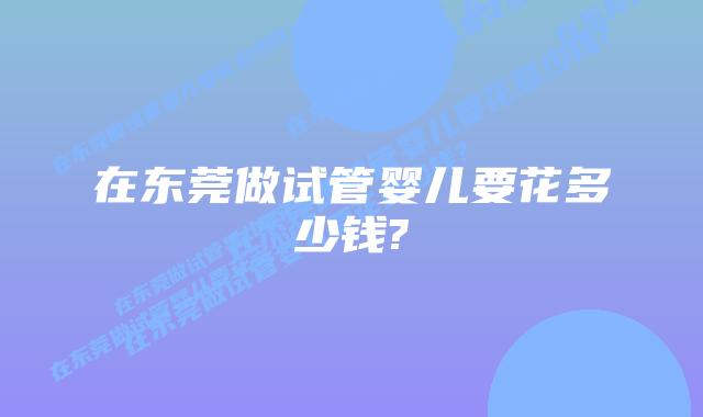 在东莞做试管婴儿要花多少钱?