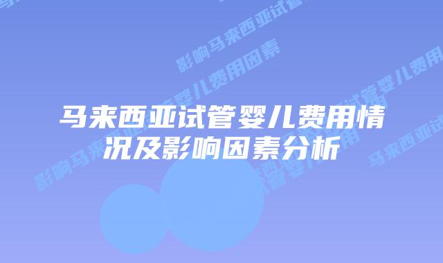 马来西亚试管婴儿费用情况及影响因素分析