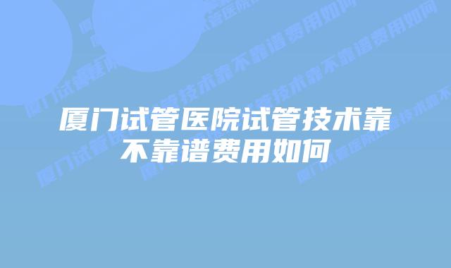 厦门试管医院试管技术靠不靠谱费用如何