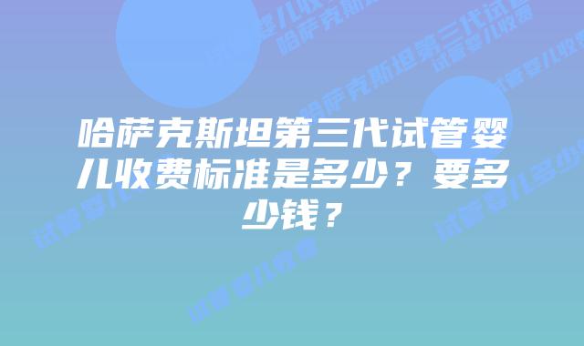 哈萨克斯坦第三代试管婴儿收费标准是多少？要多少钱？