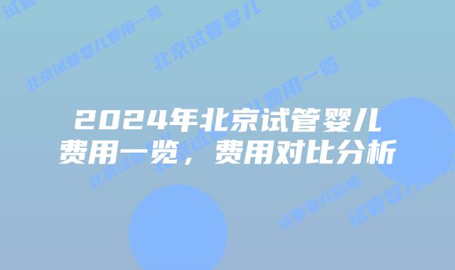 2024年北京试管婴儿费用一览，费用对比分析