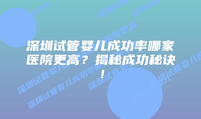 深圳试管婴儿成功率哪家医院更高?揭秘成功秘诀!
