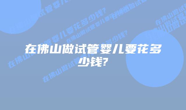 在佛山做试管婴儿要花多少钱?