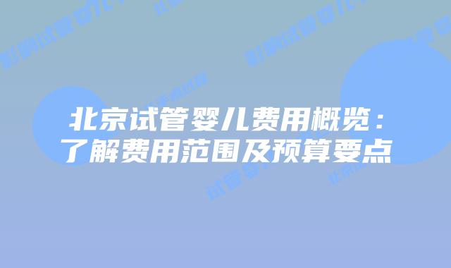 北京试管婴儿费用概览：了解费用范围及预算要点