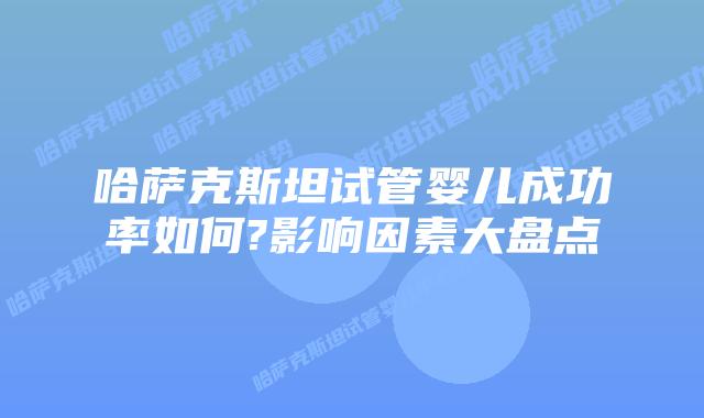 哈萨克斯坦试管婴儿成功率如何?影响因素大盘点