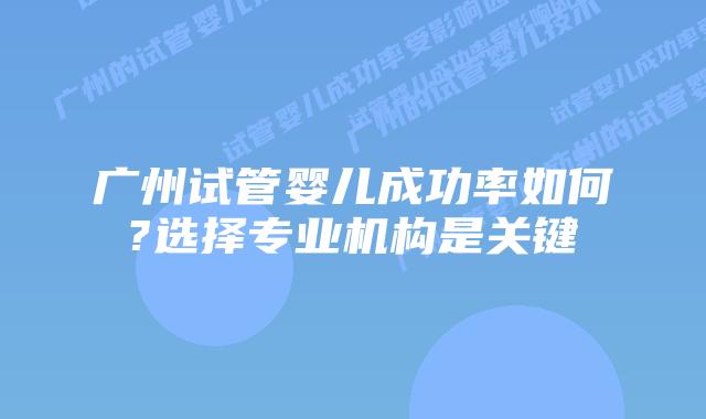 广州试管婴儿成功率如何?选择专业机构是关键