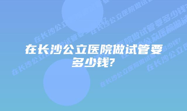 在长沙公立医院做试管要多少钱?