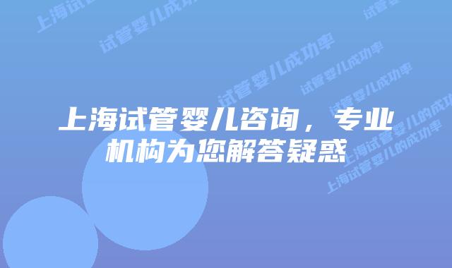 上海试管婴儿咨询,专业机构为您解答疑惑