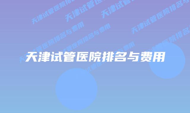 天津试管医院排名与费用