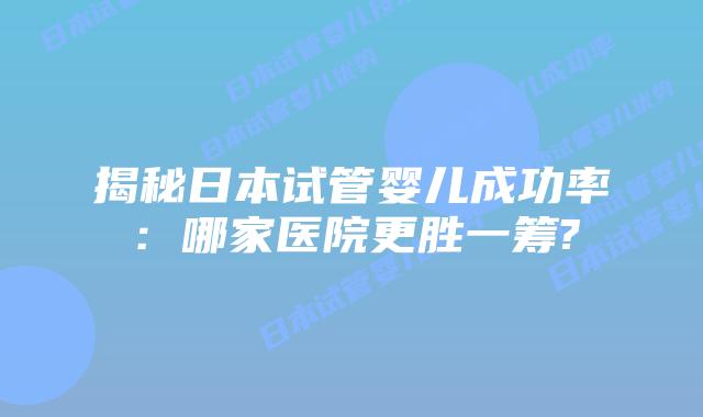 揭秘日本试管婴儿成功率：哪家医院更胜一筹?