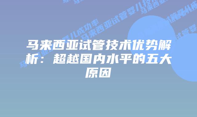 马来西亚试管技术优势解析：超越国内水平的五大原因