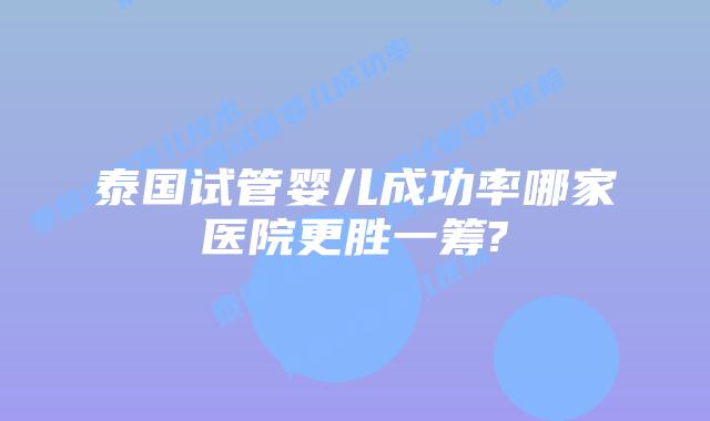 泰国试管婴儿成功率哪家医院更胜一筹?