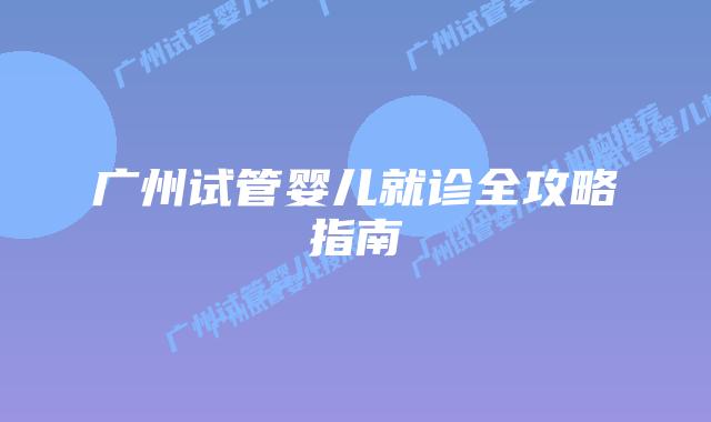 广州试管婴儿就诊全攻略指南