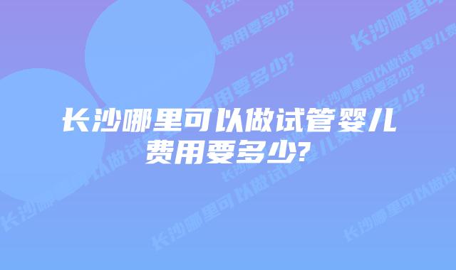 长沙哪里可以做试管婴儿费用要多少?