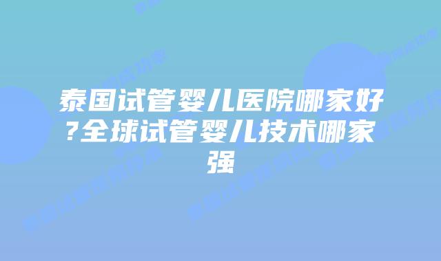 泰国试管婴儿医院哪家好?全球试管婴儿技术哪家强