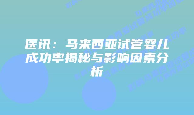 医讯：马来西亚试管婴儿成功率揭秘与影响因素分析