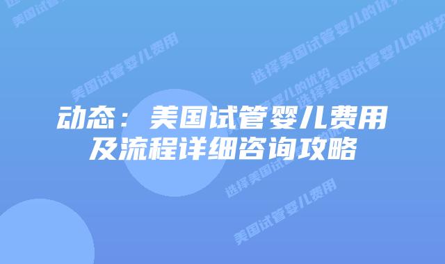 动态:美国试管婴儿费用及流程详细咨询攻略
