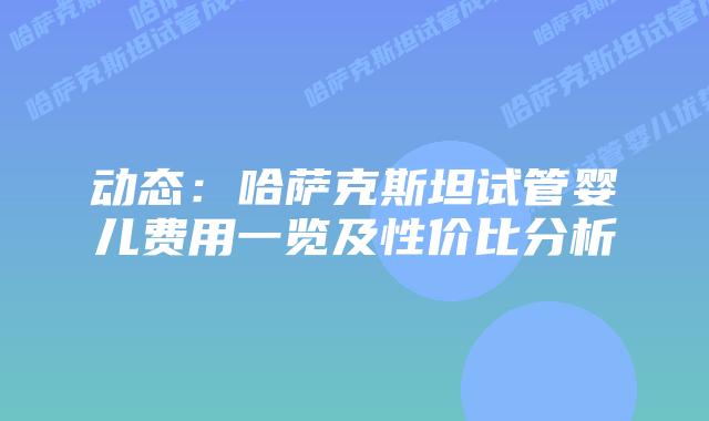 动态：哈萨克斯坦试管婴儿费用一览及性价比分析