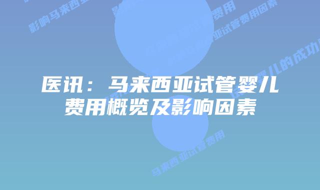 医讯：马来西亚试管婴儿费用概览及影响因素