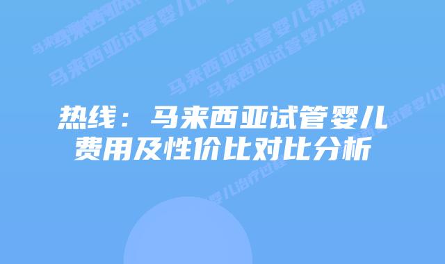 热线：马来西亚试管婴儿费用及性价比对比分析