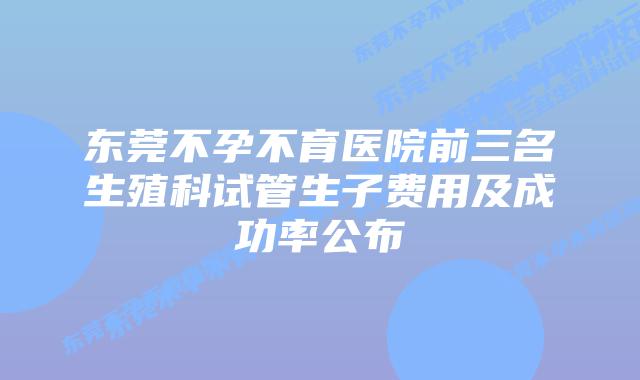 东莞不孕不育医院前三名生殖科试管生子费用及成功率公布