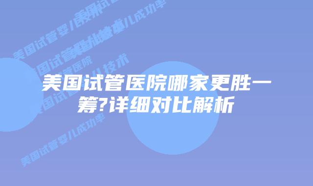 美国试管医院哪家更胜一筹?详细对比解析