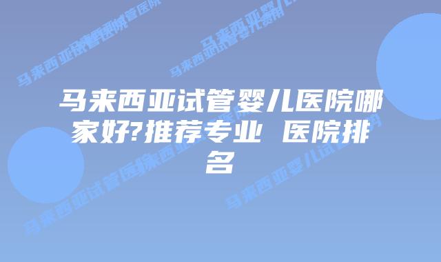 马来西亚试管婴儿医院哪家好?推荐专业 医院排名