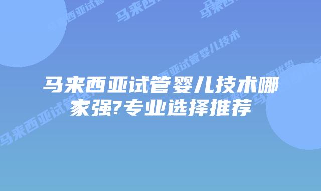 马来西亚试管婴儿技术哪家强?专业选择推荐