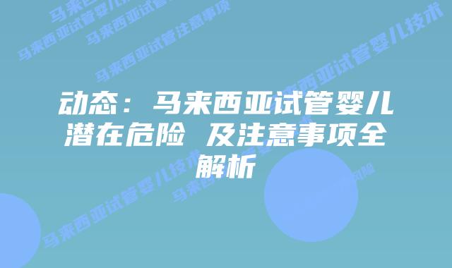 动态：马来西亚试管婴儿潜在危险 及注意事项全解析