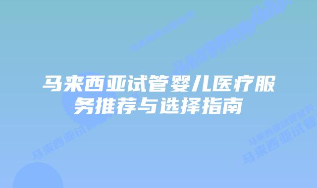 马来西亚试管婴儿医疗服务推荐与选择指南