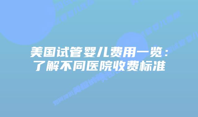 美国试管婴儿费用一览:了解不同医院收费标准
