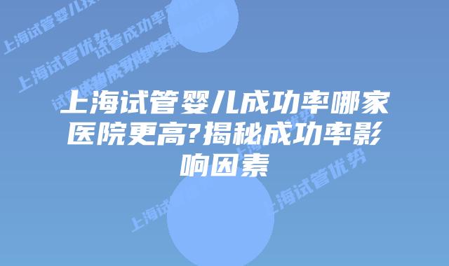 上海试管婴儿成功率哪家医院更高?揭秘成功率影响因素